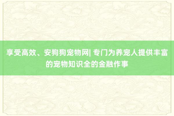 享受高效、安狗狗宠物网| 专门为养宠人提供丰富的宠物知识全的金融作事
