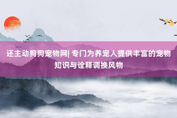 还主动狗狗宠物网| 专门为养宠人提供丰富的宠物知识与诠释调换风物