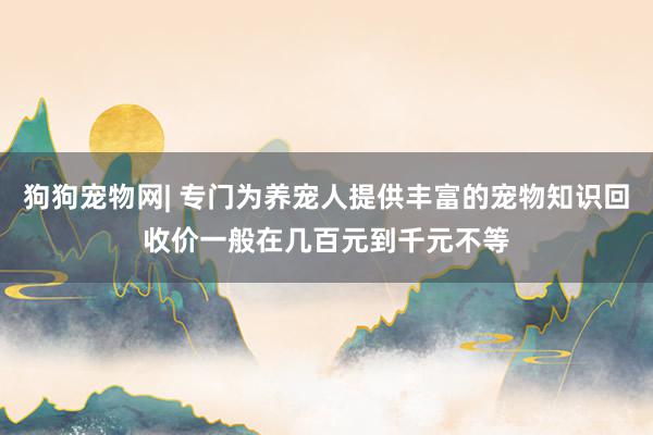狗狗宠物网| 专门为养宠人提供丰富的宠物知识回收价一般在几百元到千元不等